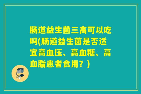 肠道益生菌三高可以吃吗(肠道益生菌是否适宜高血压、高血糖、高血脂患者食用？)