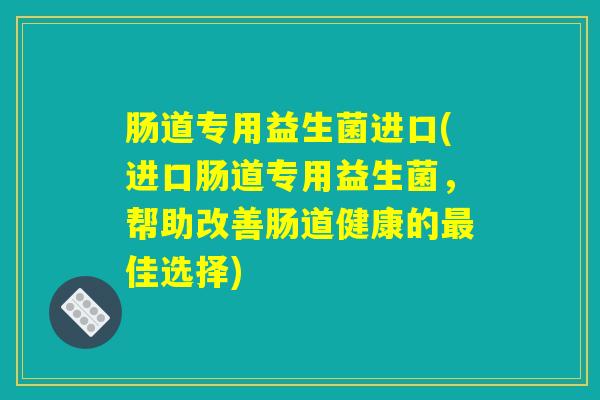 肠道专用益生菌进口(进口肠道专用益生菌,帮助改善肠道健康的佳选择) 肠道专用益生菌进口(进口肠道专用益生菌,帮助改善肠道健康的佳选择)