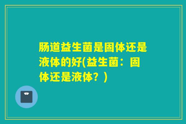 肠道益生菌是固体还是液体的好(益生菌：固体还是液体？)