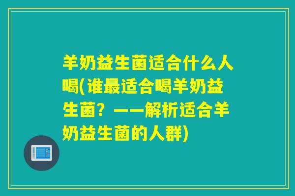 羊奶益生菌适合什么人喝(谁最适合喝羊奶益生菌？——解析适合羊奶益生菌的人群)