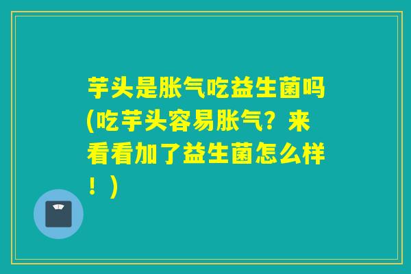 芋头是胀气吃益生菌吗(吃芋头容易胀气？来看看加了益生菌怎么样！)