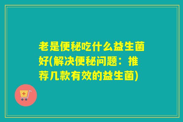 老是便秘吃什么益生菌好(解决便秘问题：推荐几款有效的益生菌)