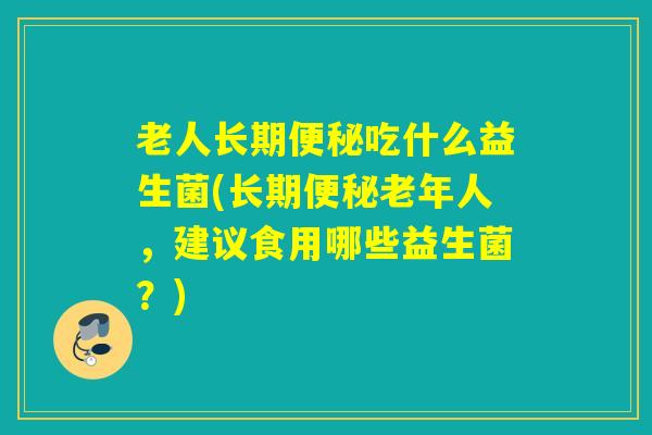 老人长期便秘吃什么益生菌(长期便秘老年人，建议食用哪些益生菌？)