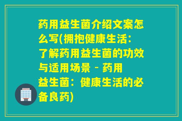药用益生菌介绍文案怎么写(拥抱健康生活：了解药用益生菌的功效与适用场景 - 药用益生菌：健康生活的必备良药)