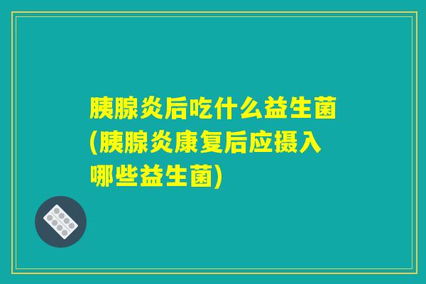胰腺炎后吃什么益生菌(胰腺炎康复后应摄入哪些益生菌)