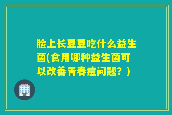 脸上长豆豆吃什么益生菌(食用哪种益生菌可以改善青春痘问题？)