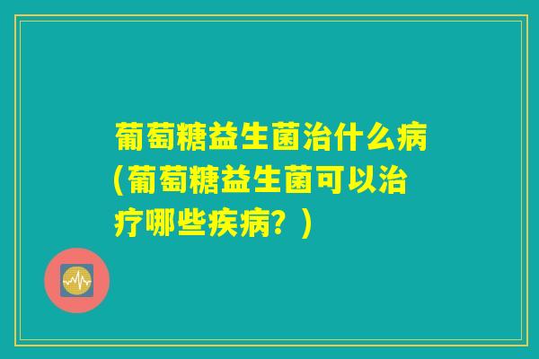葡萄糖益生菌治什么病(葡萄糖益生菌可以治疗哪些疾病？)