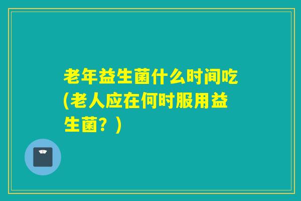 老年益生菌什么时间吃(老人应在何时服用益生菌？)