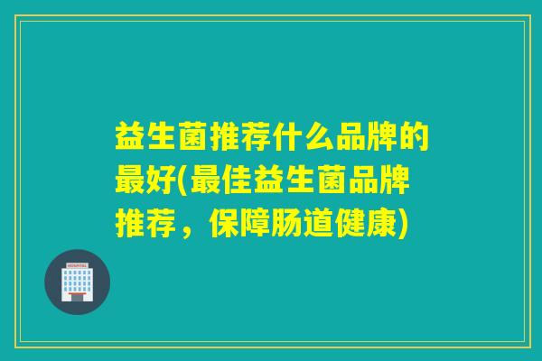 益生菌推荐什么品牌的最好(最佳益生菌品牌推荐，保障肠道健康)