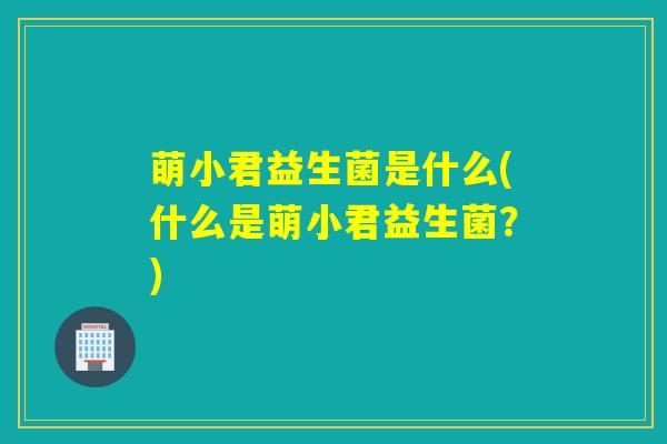 萌小君益生菌是什么(什么是萌小君益生菌？)