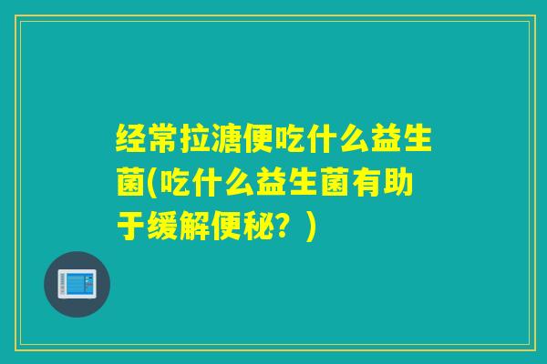 经常拉溏便吃什么益生菌(吃什么益生菌有助于缓解便秘？)