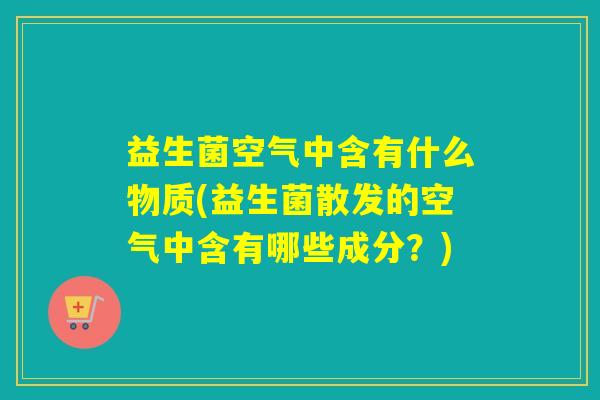 益生菌空气中含有什么物质(益生菌散发的空气中含有哪些成分?) 益生菌空气中含有什么物质(益生菌散发的空气中含有哪些成分?)