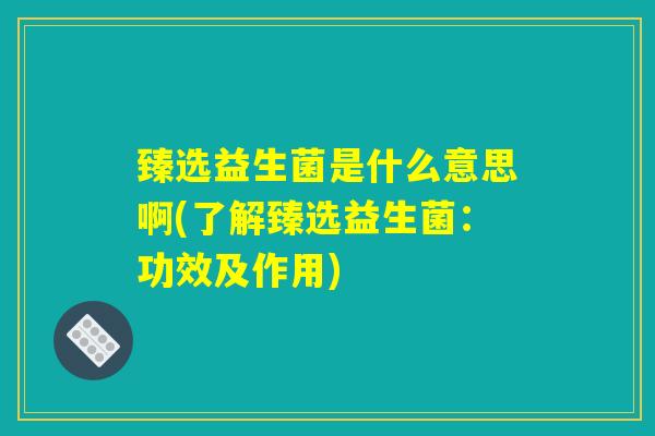 臻选益生菌是什么意思啊(了解臻选益生菌：功效及作用)
