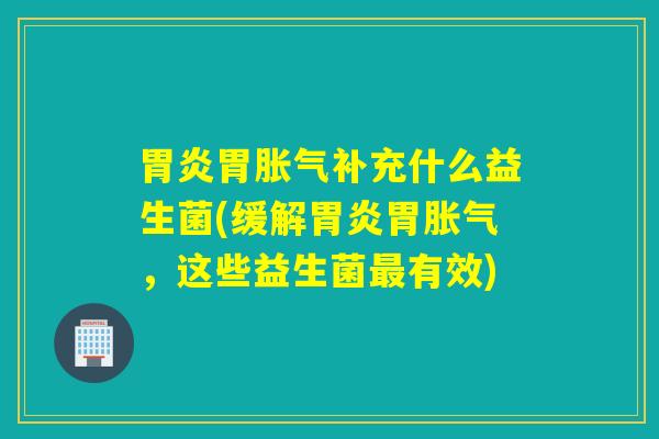 胃炎胃胀气补充什么益生菌(缓解胃炎胃胀气，这些益生菌最有效)