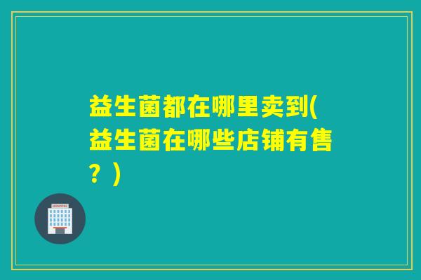 益生菌都在哪里卖到(益生菌在哪些店铺有售？)