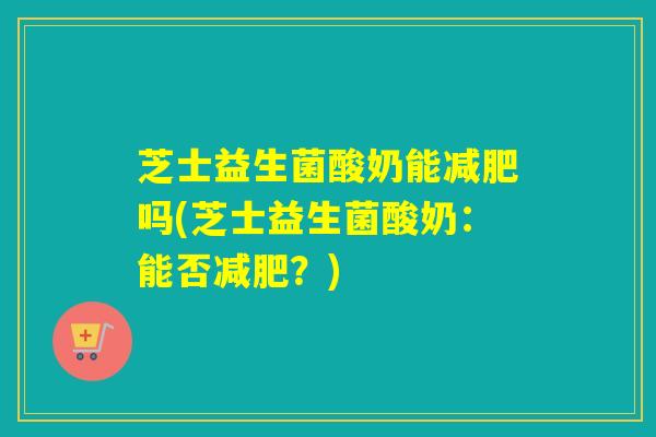 芝士益生菌酸奶能减肥吗(芝士益生菌酸奶：能否减肥？)