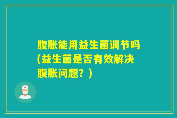 腹胀能用益生菌调节吗(益生菌是否有效解决腹胀问题？)