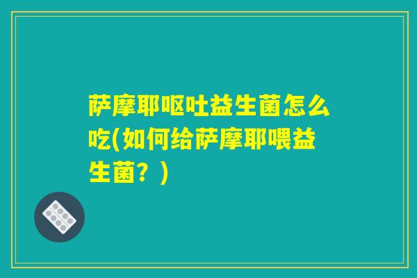 萨摩耶呕吐益生菌怎么吃(如何给萨摩耶喂益生菌？)