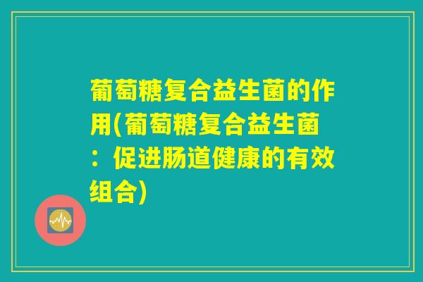 葡萄糖复合益生菌的作用(葡萄糖复合益生菌：促进肠道健康的有效组合)