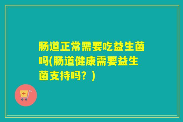 肠道正常需要吃益生菌吗(肠道健康需要益生菌支持吗？)