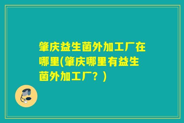 肇庆益生菌外加工厂在哪里(肇庆哪里有益生菌外加工厂？)