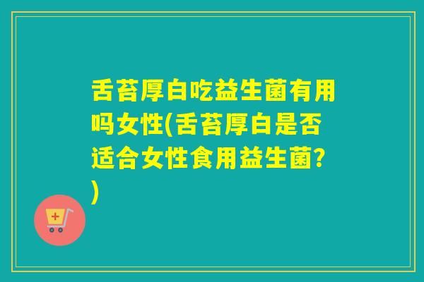 舌苔厚白吃益生菌有用吗女性(舌苔厚白是否适合女性食用益生菌？)