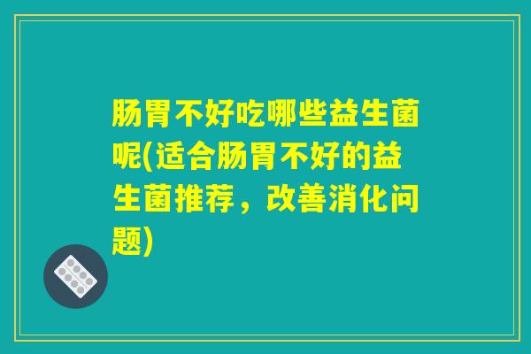 肠胃不好吃哪些益生菌呢(适合肠胃不好的益生菌推荐,改善消化问题) 肠胃不好吃哪些益生菌呢(适合肠胃不好的益生菌推荐,改善消化问题)