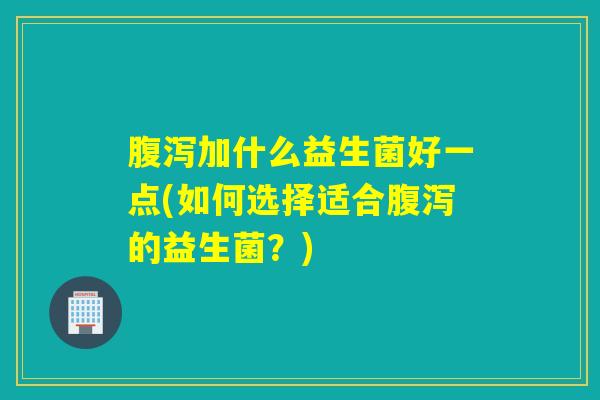 腹泻加什么益生菌好一点(如何选择适合腹泻的益生菌？)