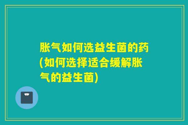 如何选益生菌的药(如何选择适合缓解的益生菌) 如何选益生菌的药(如何选择适合缓解的益生菌)