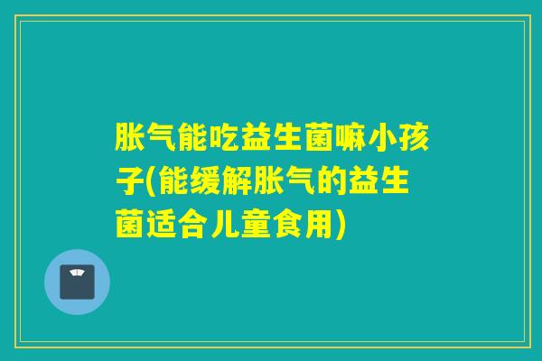 胀气能吃益生菌嘛小孩子(能缓解胀气的益生菌适合儿童食用)