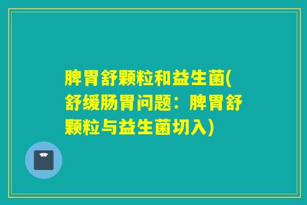 脾胃舒颗粒和益生菌(舒缓肠胃问题：脾胃舒颗粒与益生菌切入)