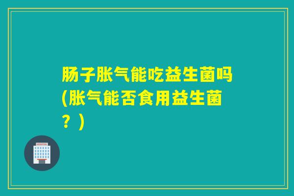 肠子胀气能吃益生菌吗(胀气能否食用益生菌？)