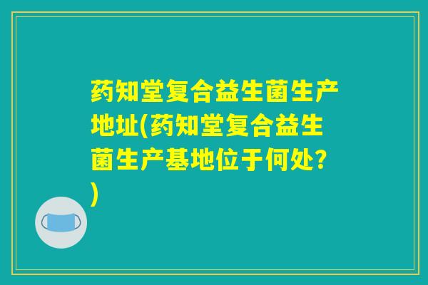 药知堂复合益生菌生产地址(药知堂复合益生菌生产基地位于何处?) 药知堂复合益生菌生产地址(药知堂复合益生菌生产基地位于何处?)