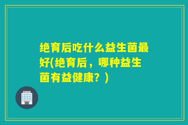 详细阅读:绝育后吃什么益生菌最好(绝育后,哪种益生菌有益健康?) 绝育后吃什么益生菌最好(绝育后,哪种益生菌有益健康?)