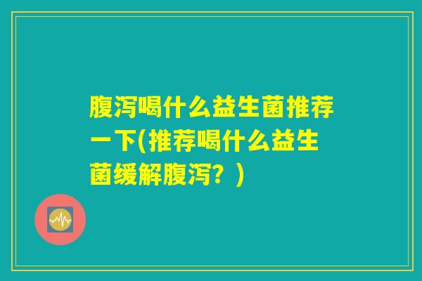 腹泻喝什么益生菌推荐一下(推荐喝什么益生菌缓解腹泻？)
