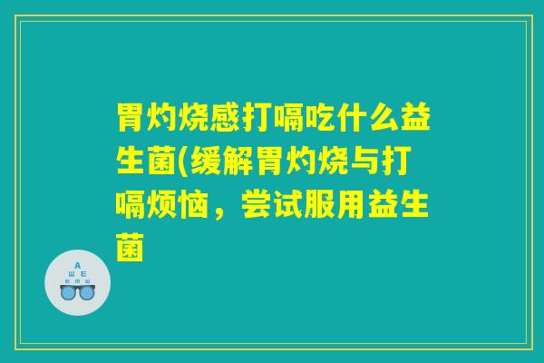 胃灼烧感打嗝吃什么益生菌(缓解胃灼烧与打嗝烦恼，尝试服用益生菌
