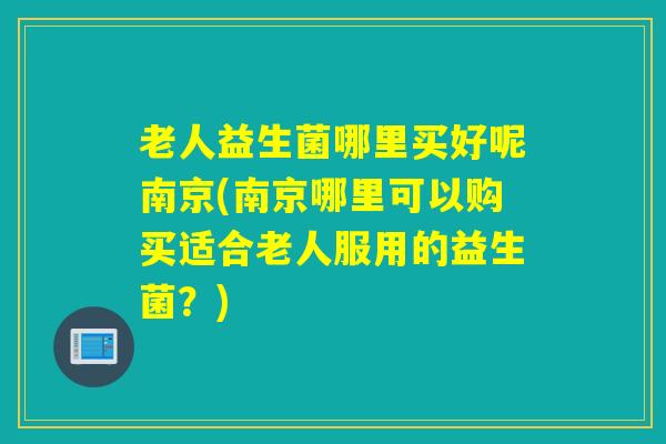 老人益生菌哪里买好呢南京(南京哪里可以购买适合老人服用的益生菌？)
