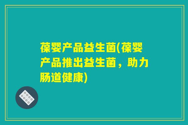葆婴产品益生菌(葆婴产品推出益生菌，助力肠道健康)