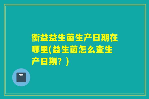 衡益益生菌生产日期在哪里(益生菌怎么查生产日期？)