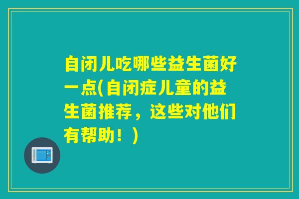 自闭儿吃哪些益生菌好一点(自闭症儿童的益生菌推荐,这些对他们有帮助!) 自闭儿吃哪些益生菌好一点(自闭症儿童的益生菌推荐,这些对他们有帮助!)