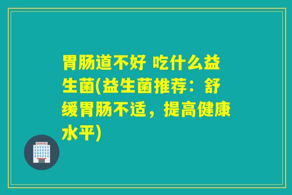 胃肠道不好 吃什么益生菌(益生菌推荐：舒缓胃肠不适，提高健康水平)