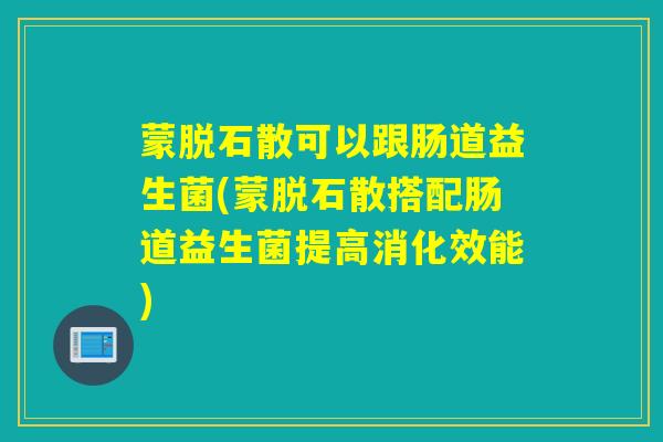 蒙脱石散可以跟肠道益生菌(蒙脱石散搭配肠道益生菌提高消化效能)