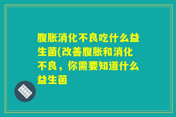腹胀消化不良吃什么益生菌(改善腹胀和消化不良，你需要知道什么益生菌