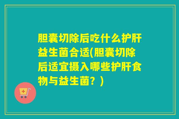 胆囊切除后吃什么护肝益生菌合适(胆囊切除后适宜摄入哪些护肝食物与益生菌？)