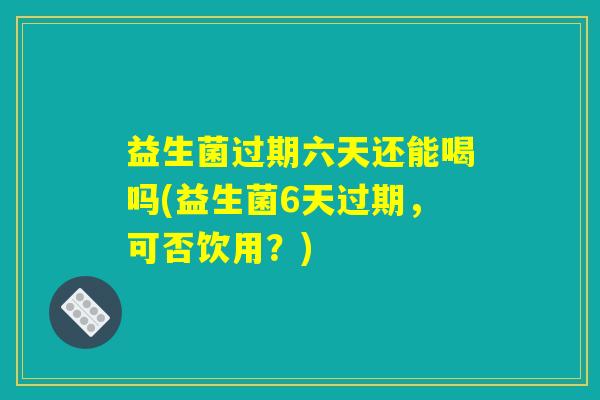 益生菌过期六天还能喝吗(益生菌6天过期，可否饮用？)