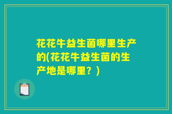 花花牛益生菌哪里生产的(花花牛益生菌的生产地是哪里？)