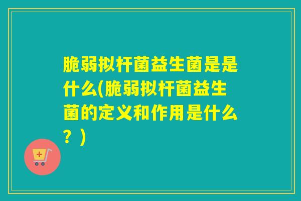 脆弱拟杆菌益生菌是是什么(脆弱拟杆菌益生菌的定义和作用是什么？)