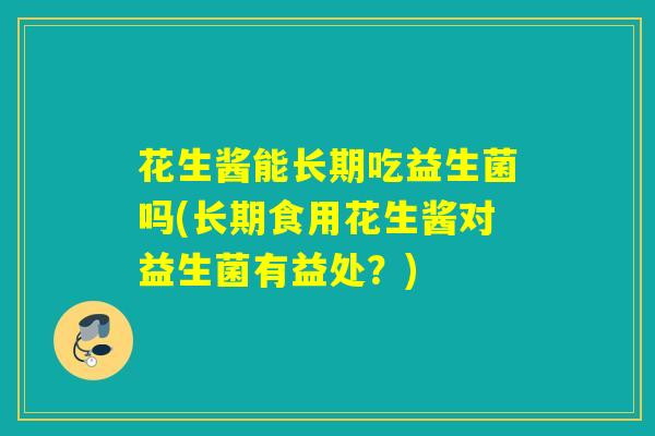 花生酱能长期吃益生菌吗(长期食用花生酱对益生菌有益处？)