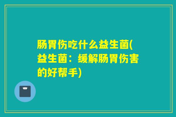 肠胃伤吃什么益生菌(益生菌:缓解肠胃伤害的好帮手) 肠胃伤吃什么益生菌(益生菌:缓解肠胃伤害的好帮手)