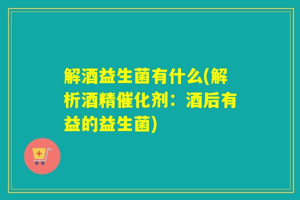 解酒益生菌有什么(解析酒精催化剂：酒后有益的益生菌)